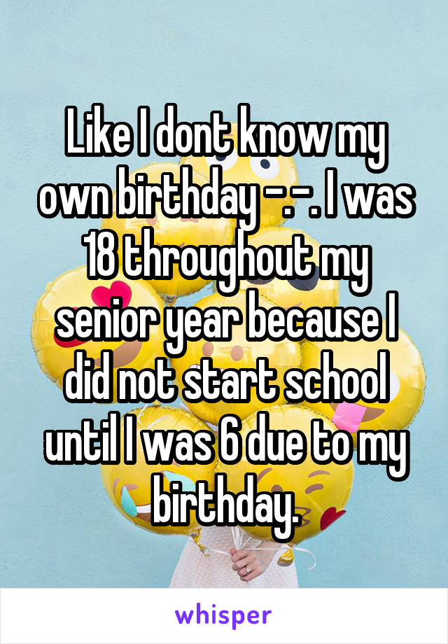 Like I dont know my own birthday -.-. I was 18 throughout my senior year because I did not start school until I was 6 due to my birthday.