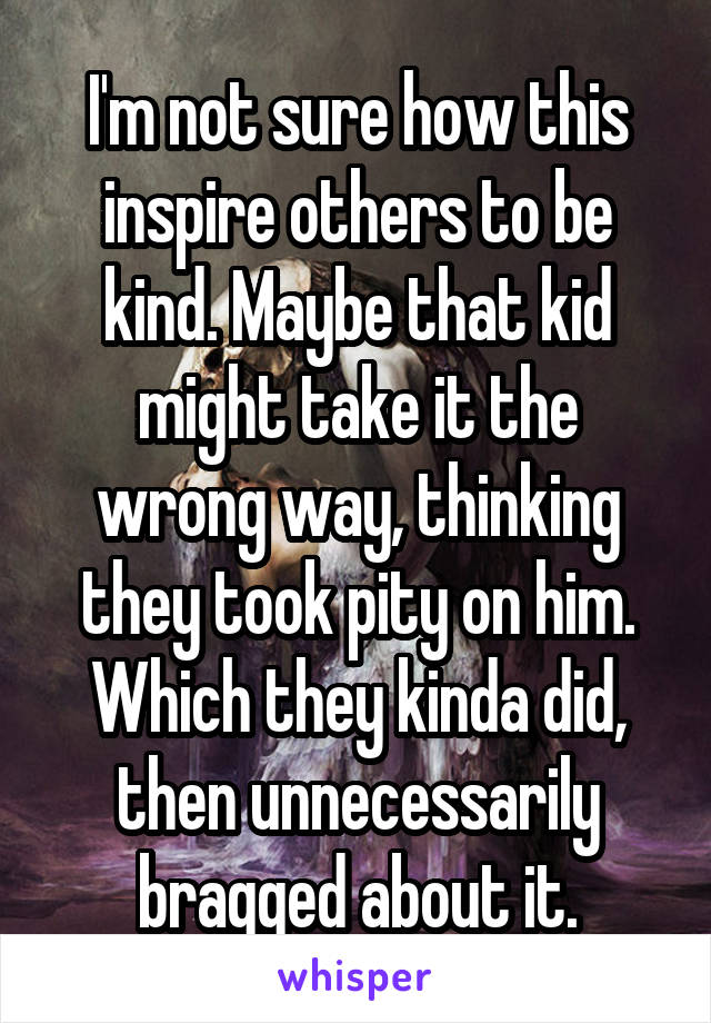 I'm not sure how this inspire others to be kind. Maybe that kid might take it the wrong way, thinking they took pity on him. Which they kinda did, then unnecessarily bragged about it.