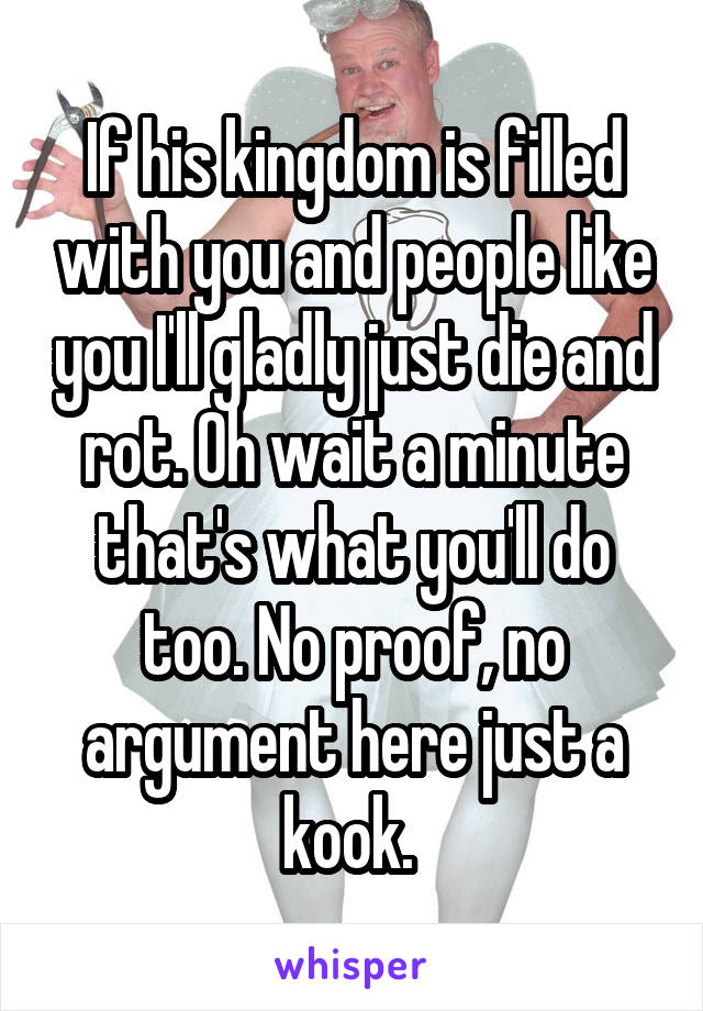 If his kingdom is filled with you and people like you I'll gladly just die and rot. Oh wait a minute that's what you'll do too. No proof, no argument here just a kook. 