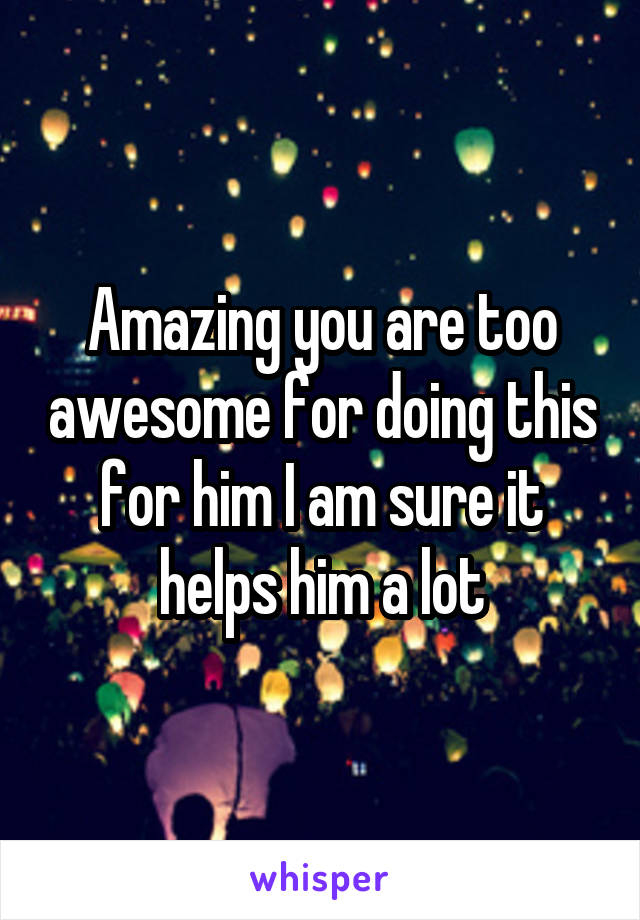 Amazing you are too awesome for doing this for him I am sure it helps him a lot