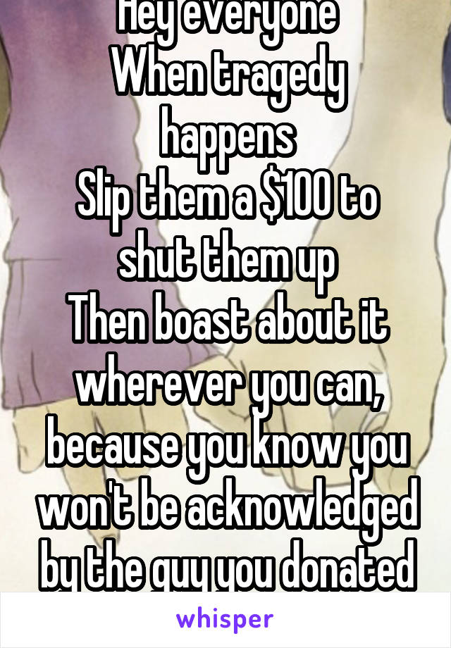 Hey everyone
When tragedy happens
Slip them a $100 to shut them up
Then boast about it wherever you can, because you know you won't be acknowledged by the guy you donated to