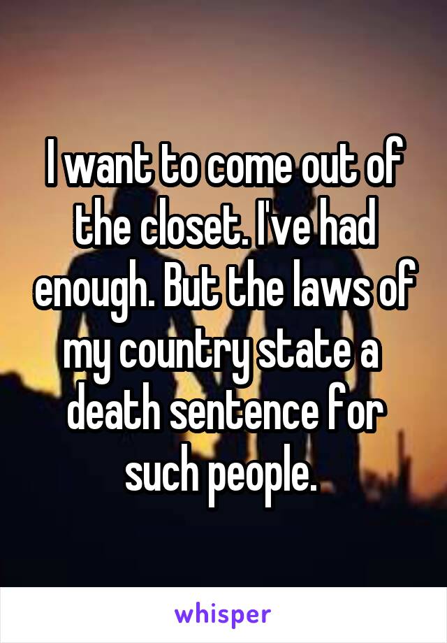 I want to come out of the closet. I've had enough. But the laws of my country state a  death sentence for such people. 