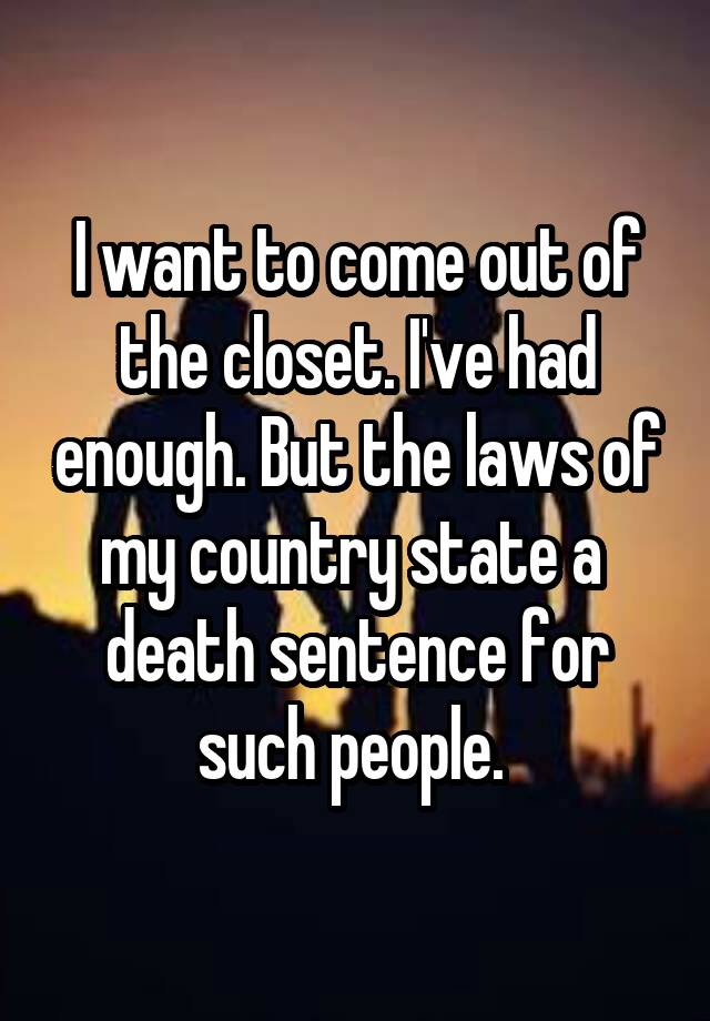 I want to come out of the closet. I've had enough. But the laws of my country state a  death sentence for such people. 