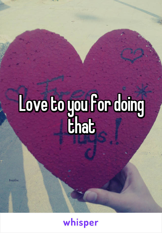 Love to you for doing that