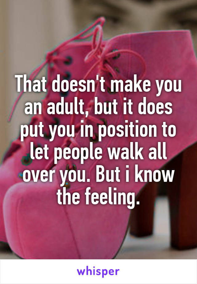 That doesn't make you an adult, but it does put you in position to let people walk all over you. But i know the feeling.