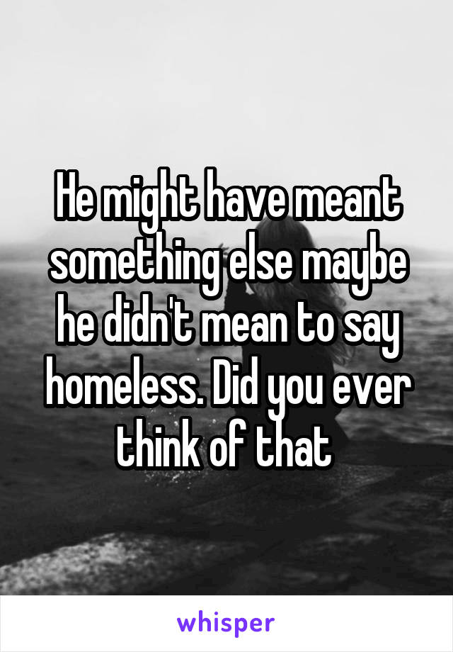 He might have meant something else maybe he didn't mean to say homeless. Did you ever think of that 