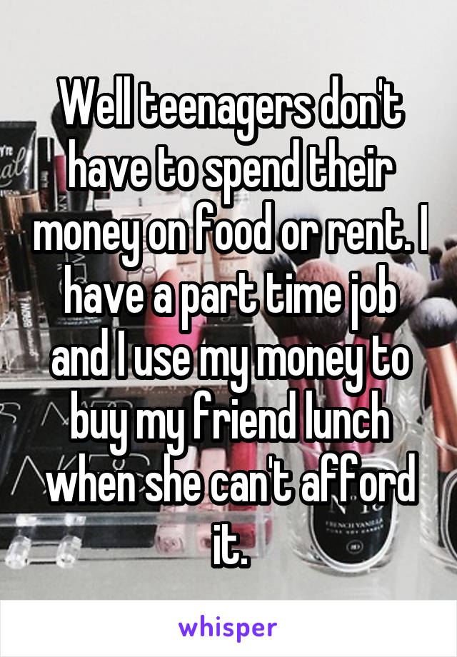 Well teenagers don't have to spend their money on food or rent. I have a part time job and I use my money to buy my friend lunch when she can't afford it.