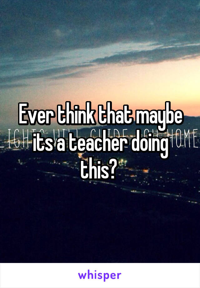 Ever think that maybe its a teacher doing this? 