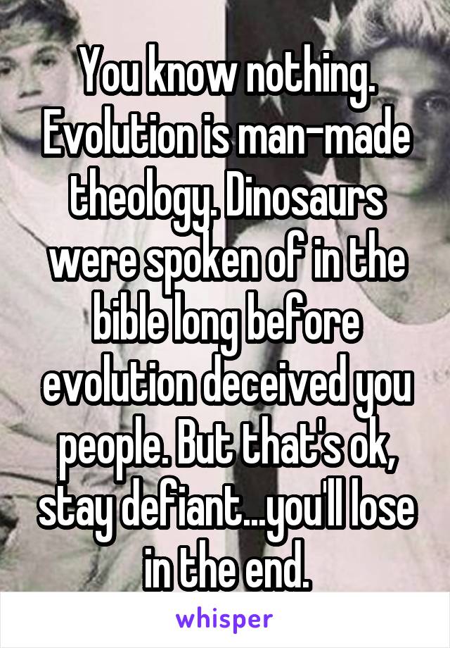 You know nothing. Evolution is man-made theology. Dinosaurs were spoken of in the bible long before evolution deceived you people. But that's ok, stay defiant...you'll lose in the end.