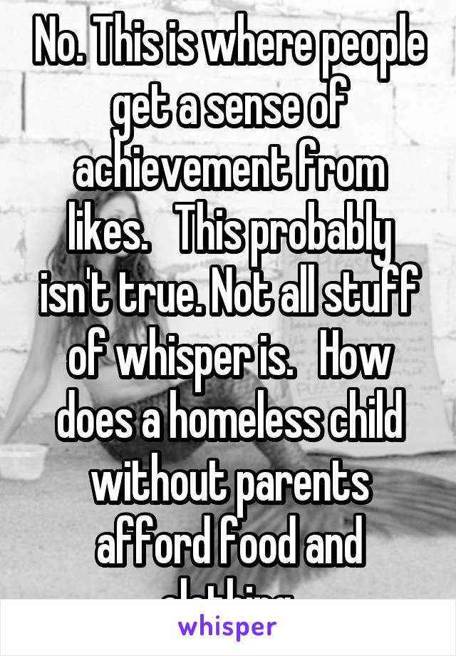 No. This is where people get a sense of achievement from likes.   This probably isn't true. Not all stuff of whisper is.   How does a homeless child without parents afford food and clothing.