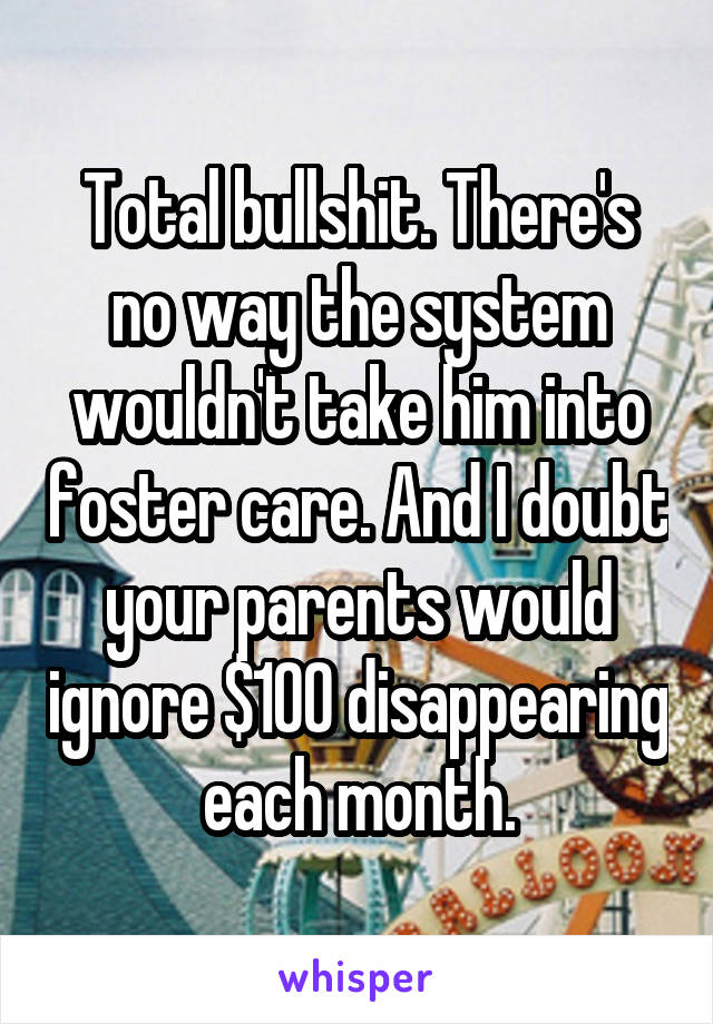 Total bullshit. There's no way the system wouldn't take him into foster care. And I doubt your parents would ignore $100 disappearing each month.