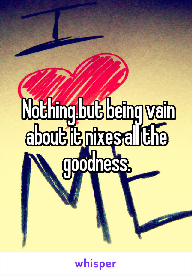  Nothing.but being vain about it nixes all the goodness.