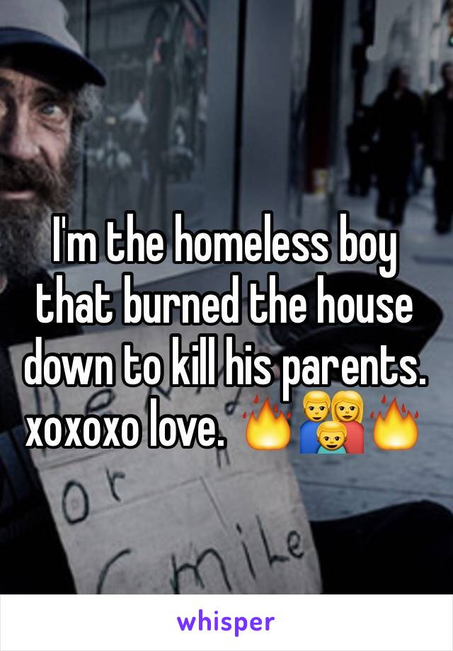 I'm the homeless boy that burned the house down to kill his parents. xoxoxo love. 🔥👪🔥