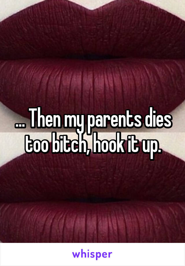 ... Then my parents dies too bitch, hook it up.