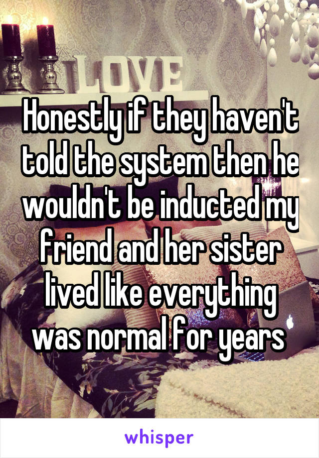 Honestly if they haven't told the system then he wouldn't be inducted my friend and her sister lived like everything was normal for years 