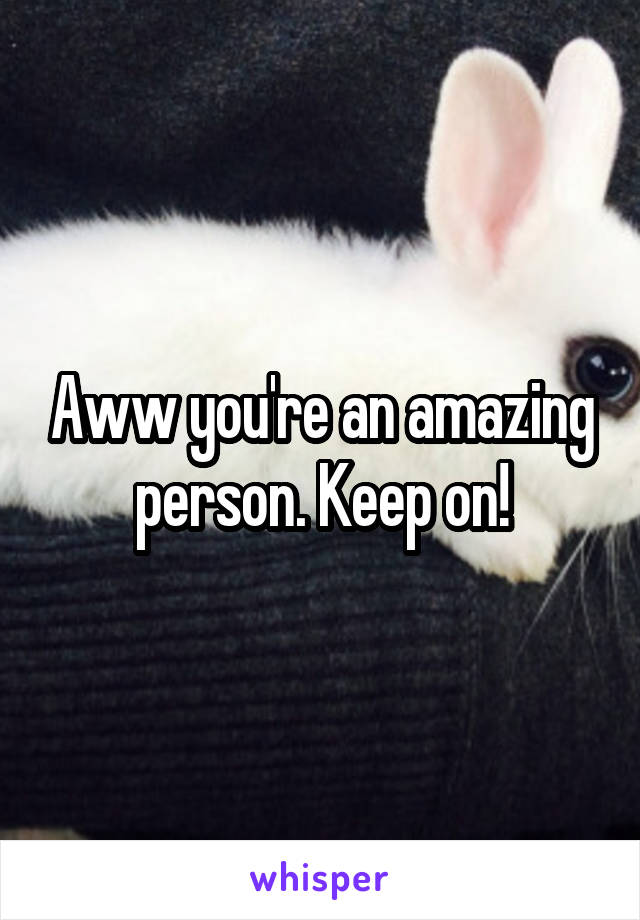 Aww you're an amazing person. Keep on!