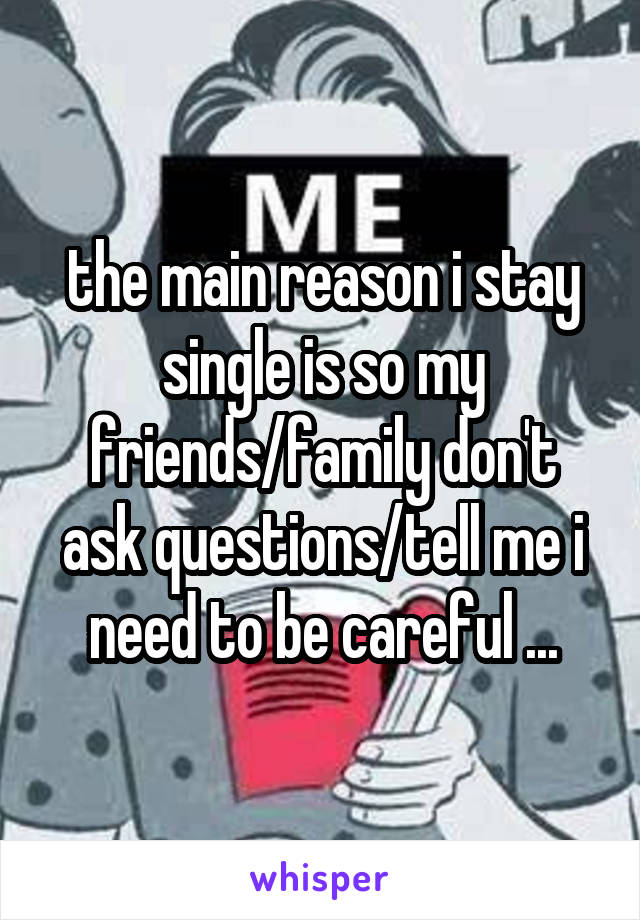 the main reason i stay single is so my friends/family don't ask questions/tell me i need to be careful ...