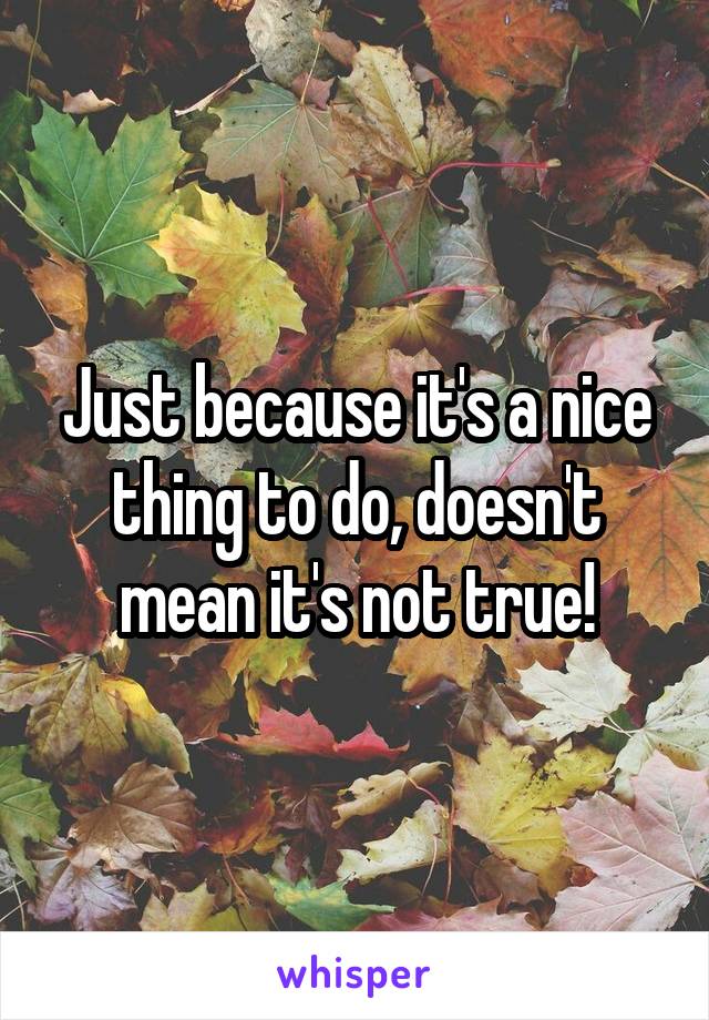 Just because it's a nice thing to do, doesn't mean it's not true!