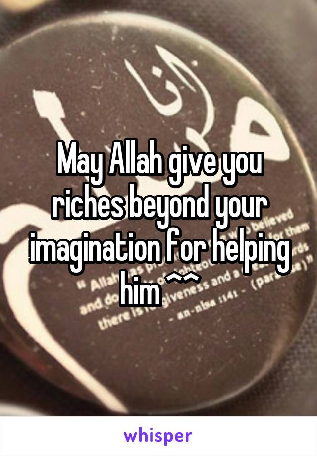 May Allah give you riches beyond your imagination for helping him ^^