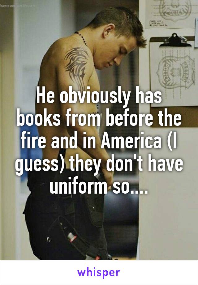 He obviously has books from before the fire and in America (I guess) they don't have uniform so....