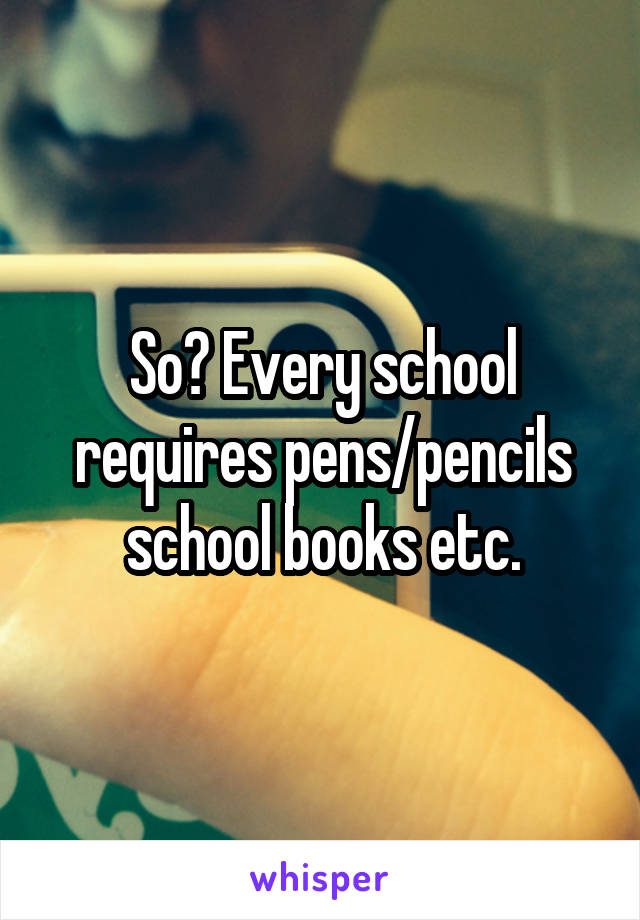 So? Every school requires pens/pencils school books etc.