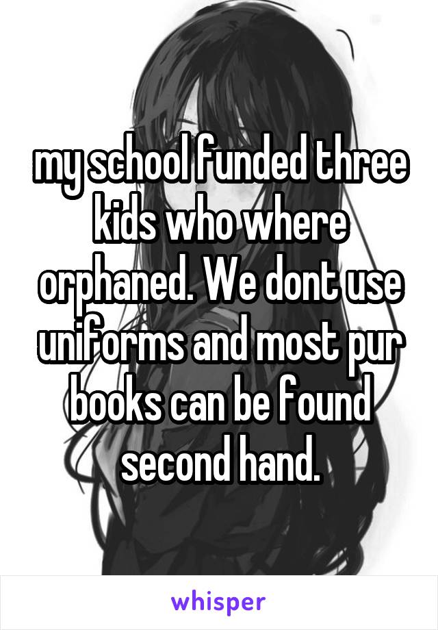 my school funded three kids who where orphaned. We dont use uniforms and most pur books can be found second hand.