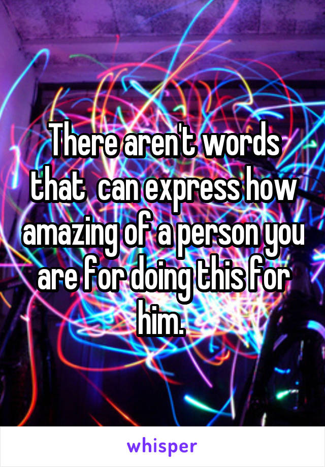 There aren't words that  can express how amazing of a person you are for doing this for him. 