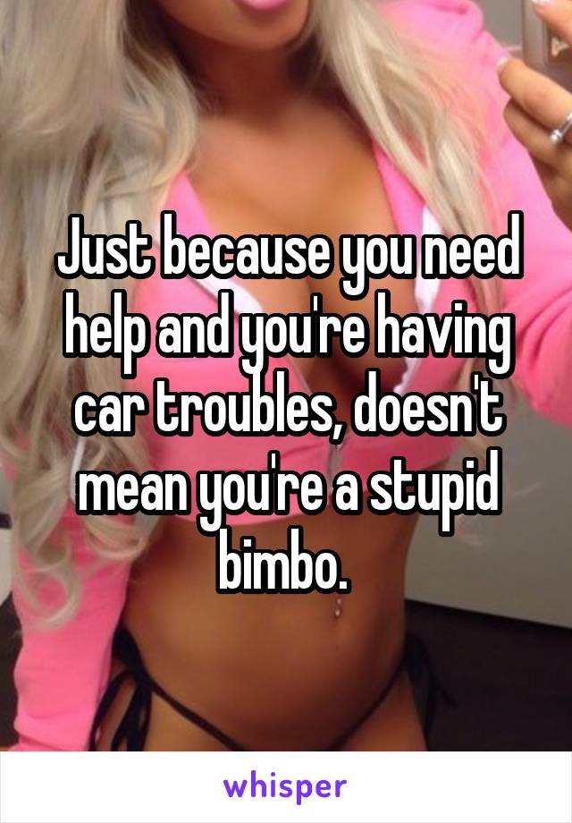 Just because you need help and you're having car troubles, doesn't mean you're a stupid bimbo. 