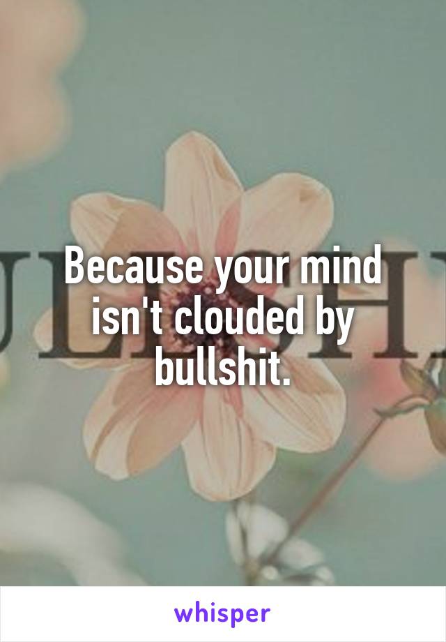 Because your mind isn't clouded by bullshit.