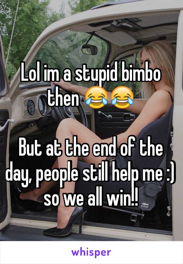 Lol im a stupid bimbo then 😂😂

But at the end of the day, people still help me :) so we all win!!