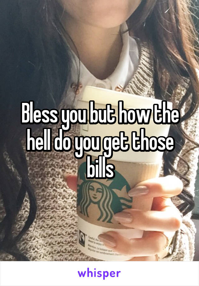 Bless you but how the hell do you get those bills