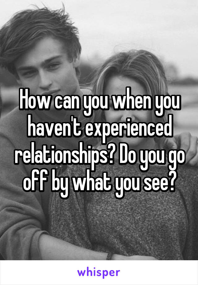 How can you when you haven't experienced relationships? Do you go off by what you see?