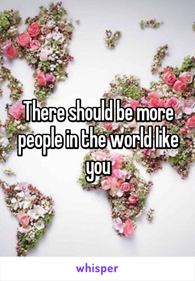 There should be more people in the world like you