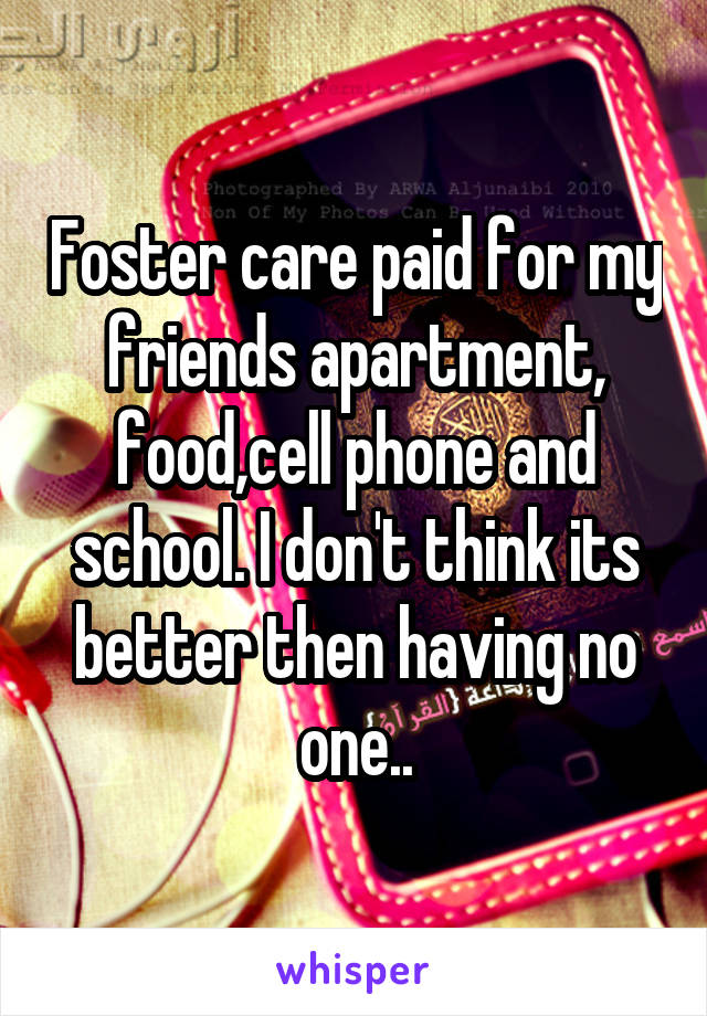 Foster care paid for my friends apartment, food,cell phone and school. I don't think its better then having no one..