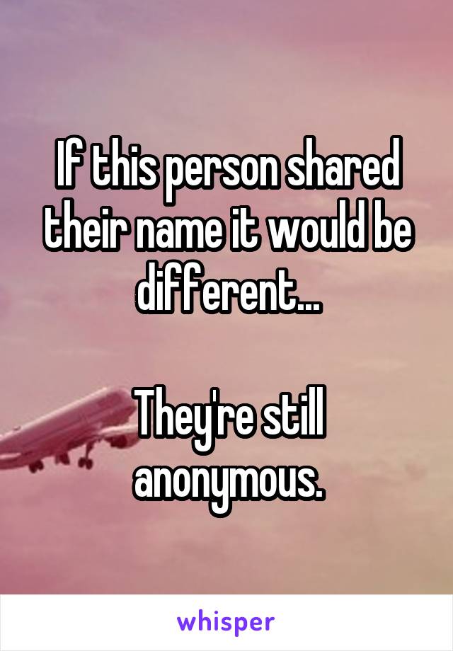 If this person shared their name it would be different...

They're still anonymous.