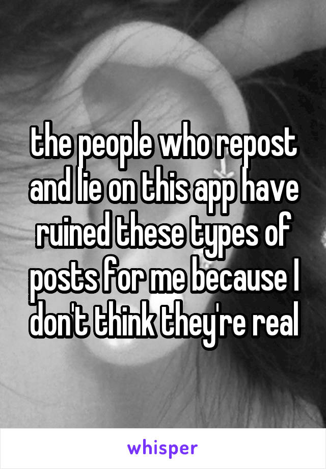 the people who repost and lie on this app have ruined these types of posts for me because I don't think they're real