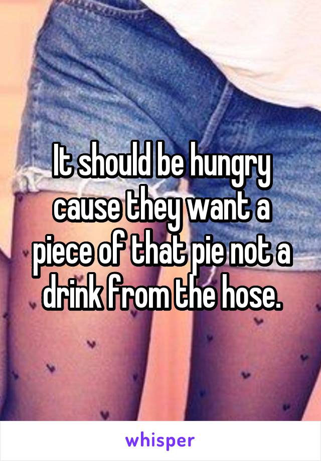 It should be hungry cause they want a piece of that pie not a drink from the hose.