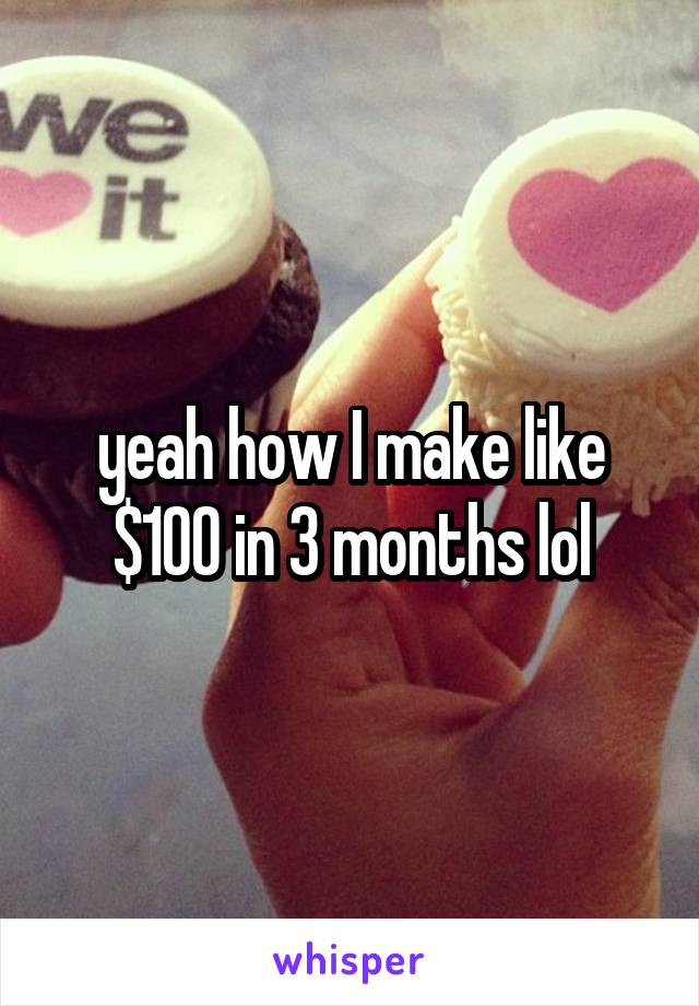 yeah how I make like $100 in 3 months lol