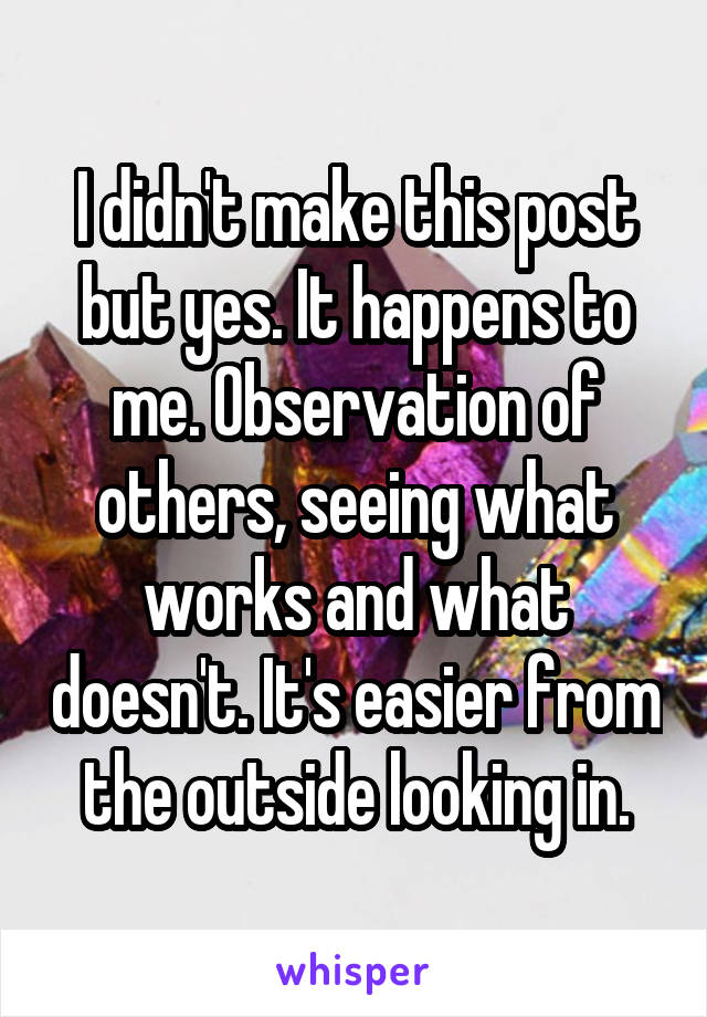 I didn't make this post but yes. It happens to me. Observation of others, seeing what works and what doesn't. It's easier from the outside looking in.