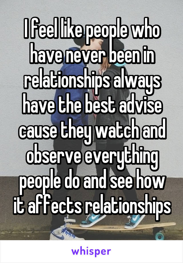 I feel like people who have never been in relationships always have the best advise cause they watch and observe everything people do and see how it affects relationships 