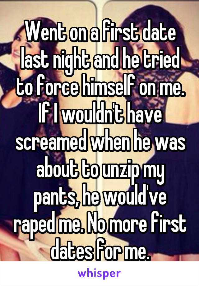 Went on a first date last night and he tried to force himself on me. If I wouldn't have screamed when he was about to unzip my pants, he would've raped me. No more first dates for me.