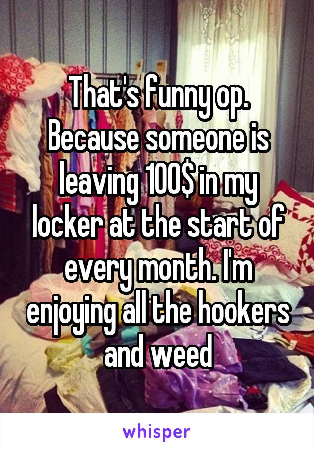 That's funny op. Because someone is leaving 100$ in my locker at the start of every month. I'm enjoying all the hookers and weed
