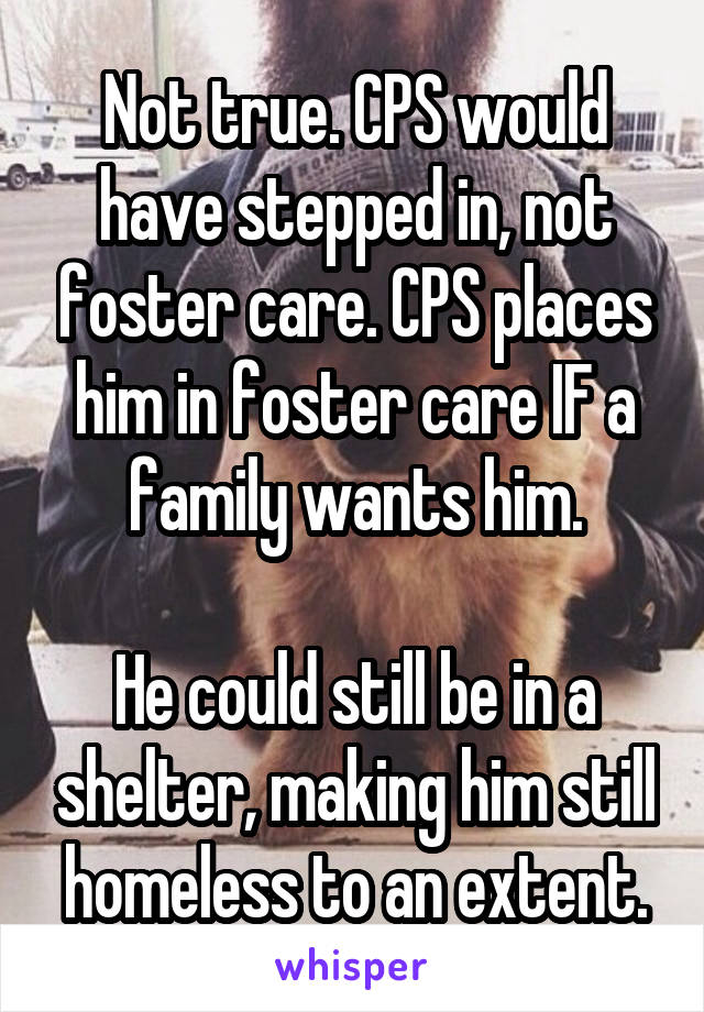 Not true. CPS would have stepped in, not foster care. CPS places him in foster care IF a family wants him.

He could still be in a shelter, making him still homeless to an extent.