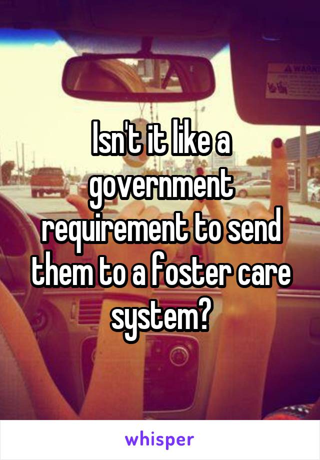 Isn't it like a government requirement to send them to a foster care system?