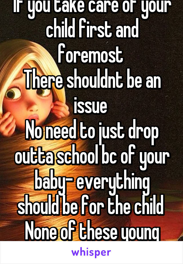 If you take care of your child first and foremost 
There shouldnt be an issue 
No need to just drop outta school bc of your baby- everything should be for the child 
None of these young girls get that