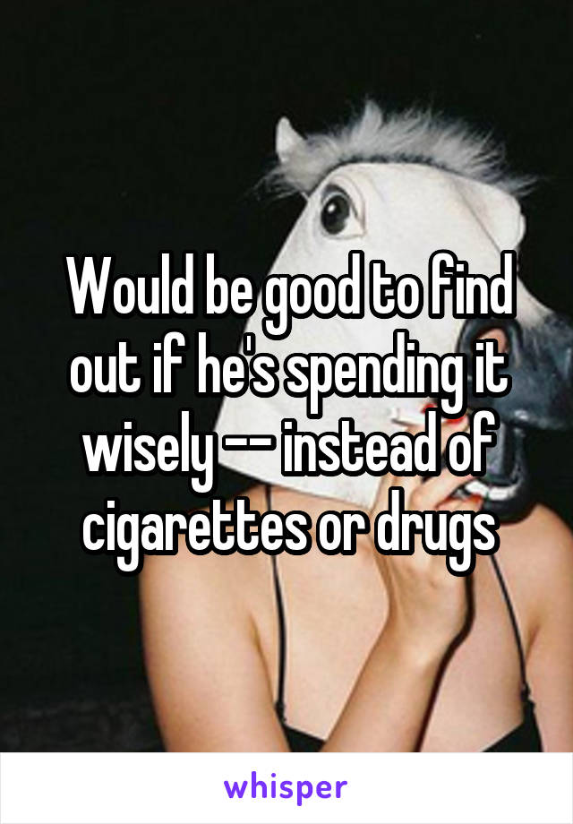 Would be good to find out if he's spending it wisely -- instead of cigarettes or drugs