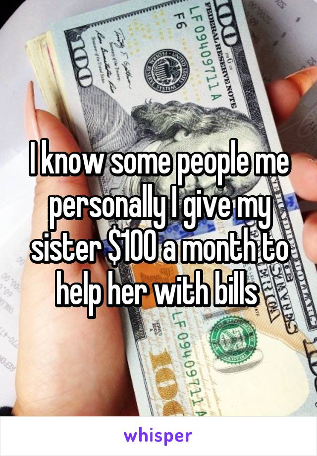 I know some people me personally I give my sister $100 a month to help her with bills 