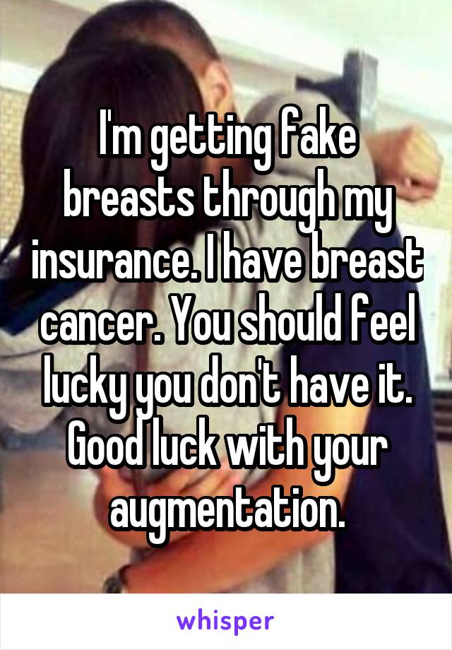 I'm getting fake breasts through my insurance. I have breast cancer. You should feel lucky you don't have it. Good luck with your augmentation.