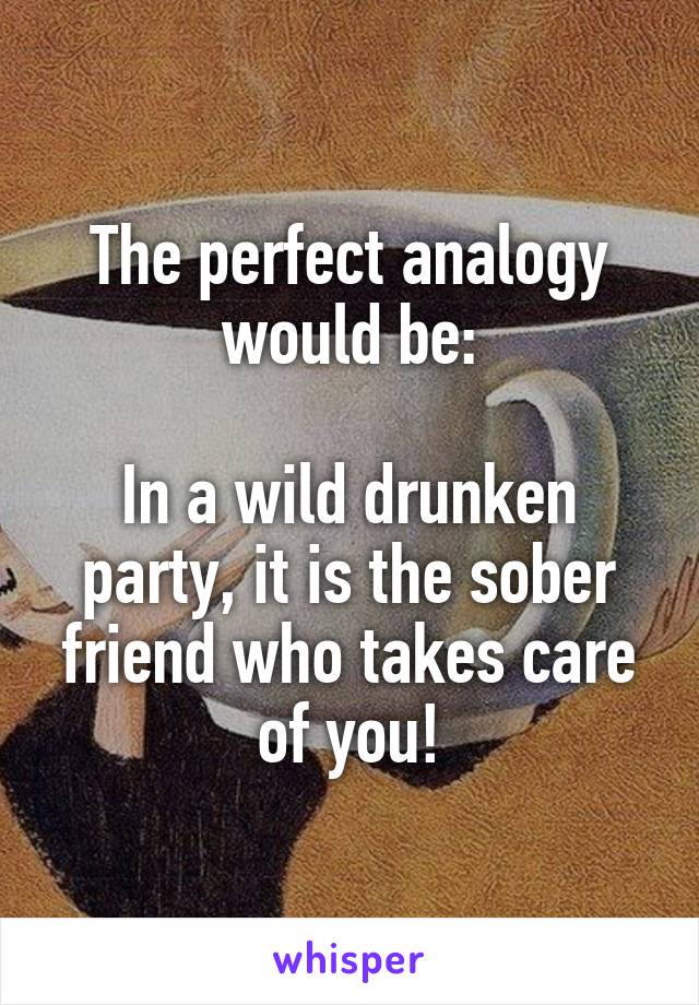 The perfect analogy would be:

In a wild drunken party, it is the sober friend who takes care of you!