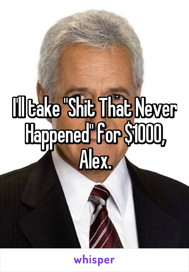 I'll take "Shit That Never Happened" for $1000, Alex.